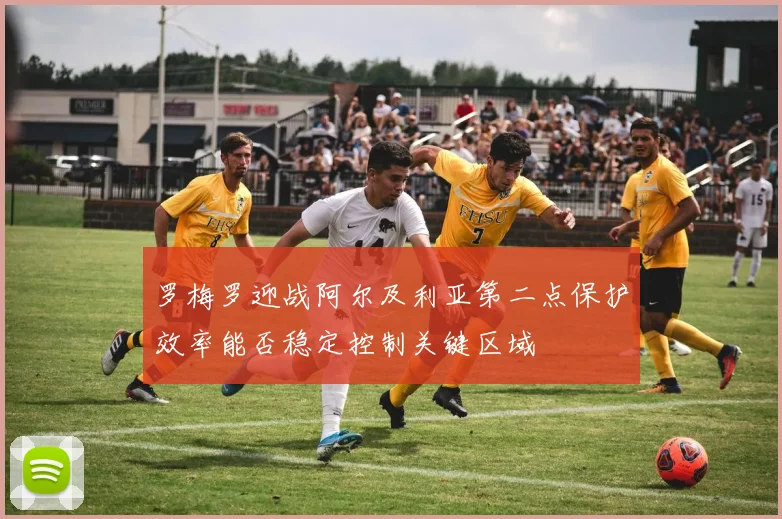罗梅罗迎战阿尔及利亚第二点保护效率能否稳定控制关键区域