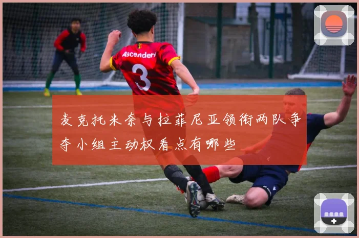 麦克托米奈与拉菲尼亚领衔两队争夺小组主动权看点有哪些