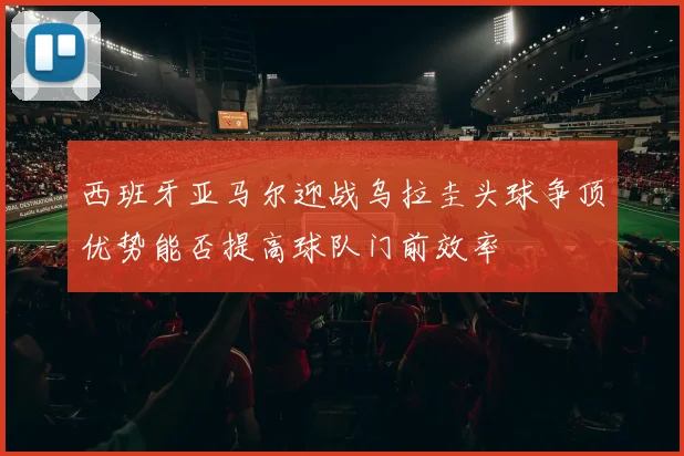 西班牙亚马尔迎战乌拉圭头球争顶优势能否提高球队门前效率