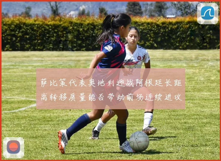 萨比策代表奥地利迎战阿根廷长距离转移质量能否带动前场连续进攻