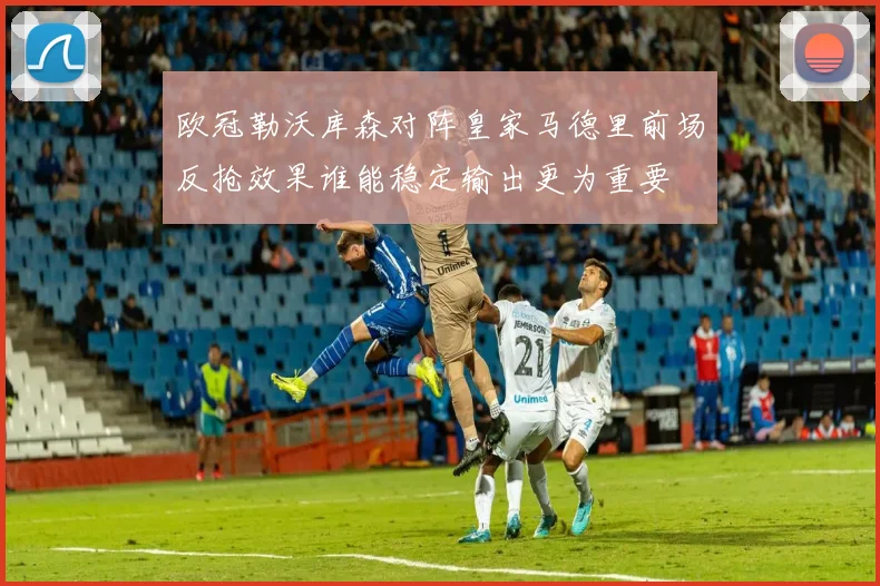 欧冠勒沃库森对阵皇家马德里前场反抢效果谁能稳定输出更为重要