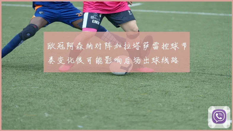 欧冠阿森纳对阵加拉塔萨雷控球节奏变化很可能影响后场出球线路